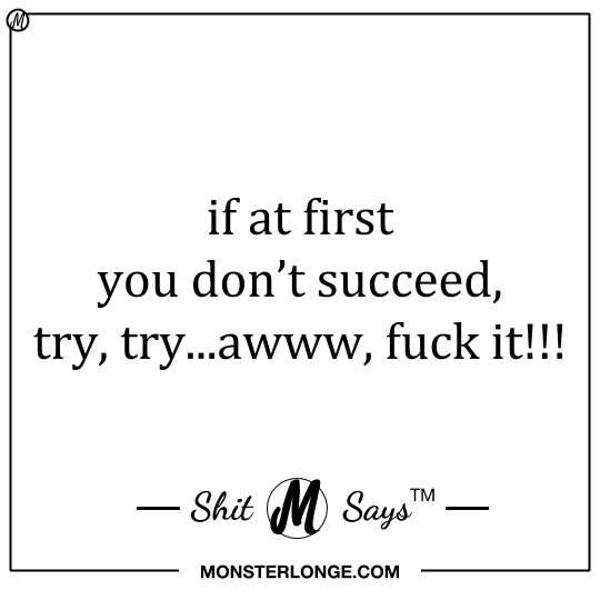 If at first you don't succeed, try, try...awww, fuck it!!! — Shit Monster Says